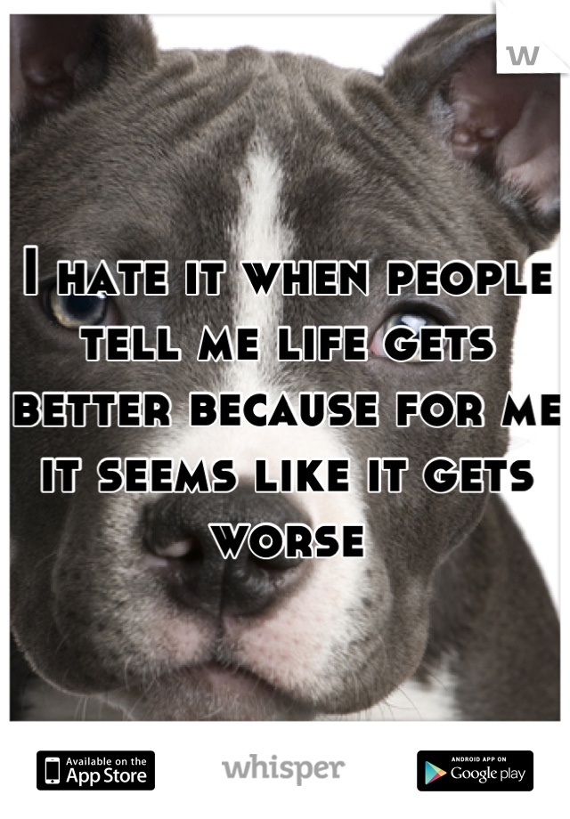 I hate it when people tell me life gets better because for me it seems like it gets worse