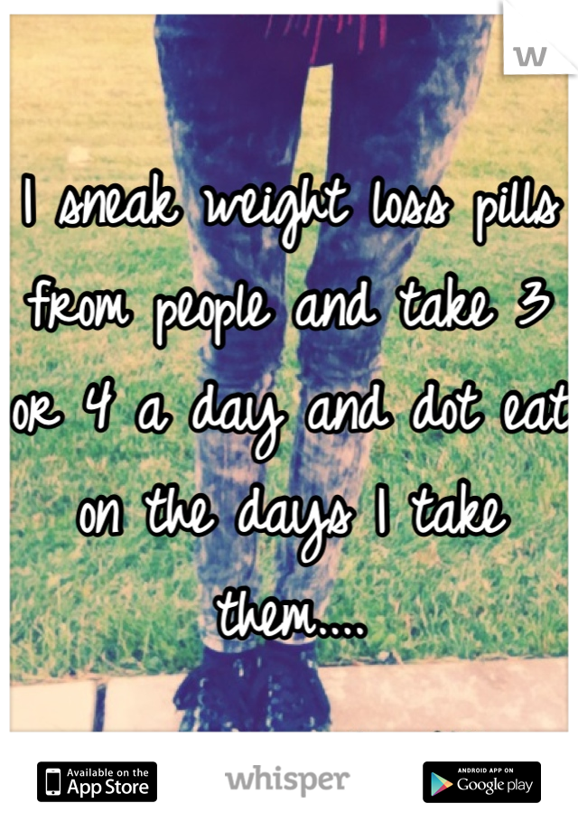 I sneak weight loss pills from people and take 3 or 4 a day and dot eat on the days I take them....