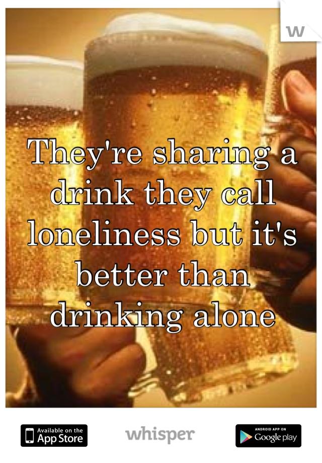 They're sharing a drink they call loneliness but it's better than drinking alone