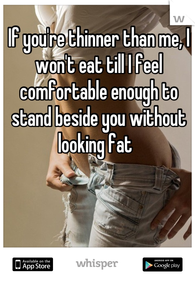 If you're thinner than me, I won't eat till I feel comfortable enough to stand beside you without looking fat  