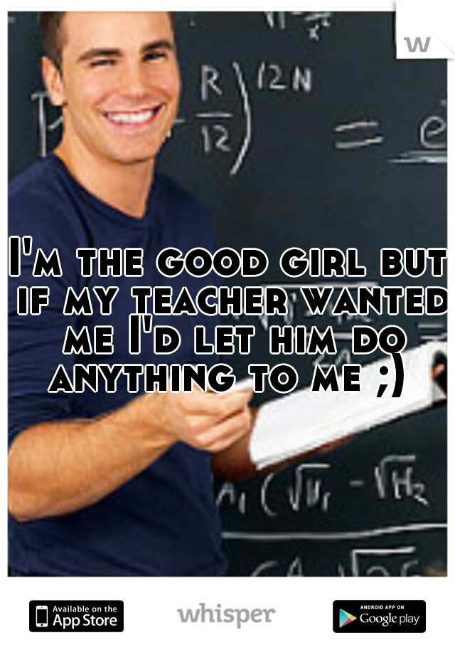 I'm the good girl but if my teacher wanted me I'd let him do anything to me ;) 