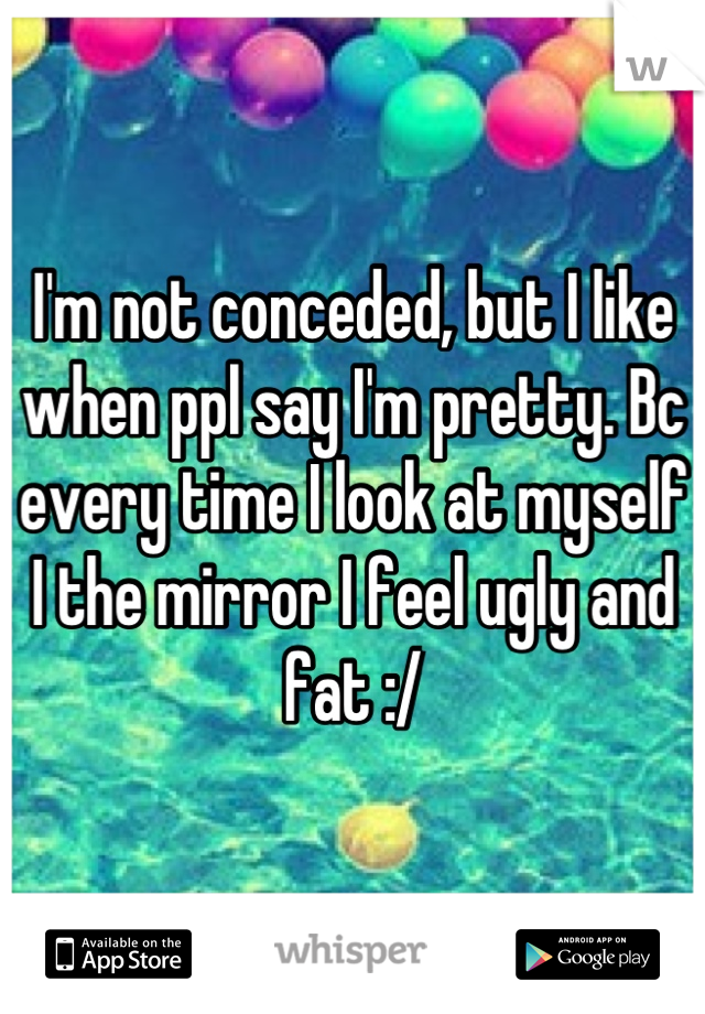 I'm not conceded, but I like when ppl say I'm pretty. Bc every time I look at myself I the mirror I feel ugly and fat :/