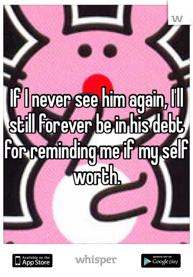 If I never see him again, I'll still forever be in his debt for reminding me if my self worth. 