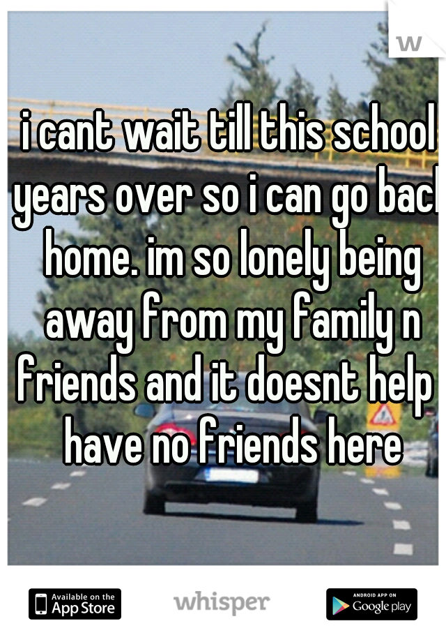 i cant wait till this school years over so i can go back home. im so lonely being away from my family n friends and it doesnt help i have no friends here