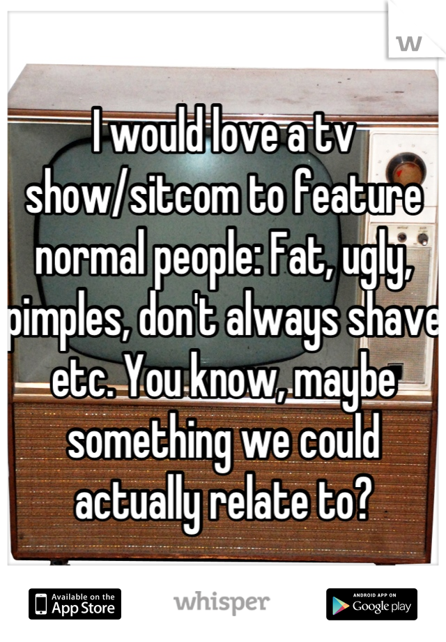 I would love a tv show/sitcom to feature normal people: Fat, ugly, pimples, don't always shave etc. You know, maybe something we could actually relate to?