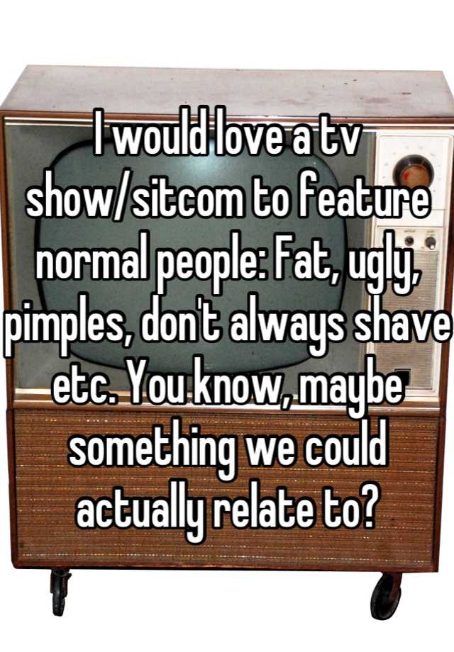 I would love a tv show/sitcom to feature normal people: Fat, ugly, pimples, don't always shave etc. You know, maybe something we could actually relate to?