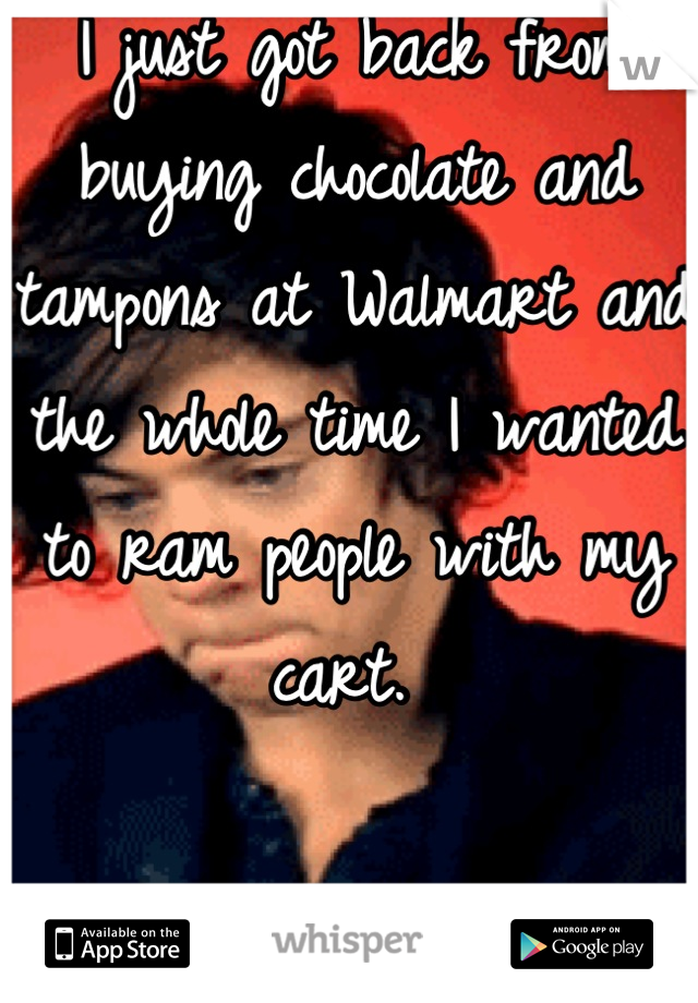 I just got back from buying chocolate and tampons at Walmart and the whole time I wanted to ram people with my cart. 