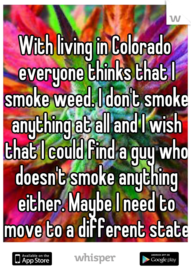 With living in Colorado everyone thinks that I smoke weed. I don't smoke anything at all and I wish that I could find a guy who doesn't smoke anything either. Maybe I need to move to a different state