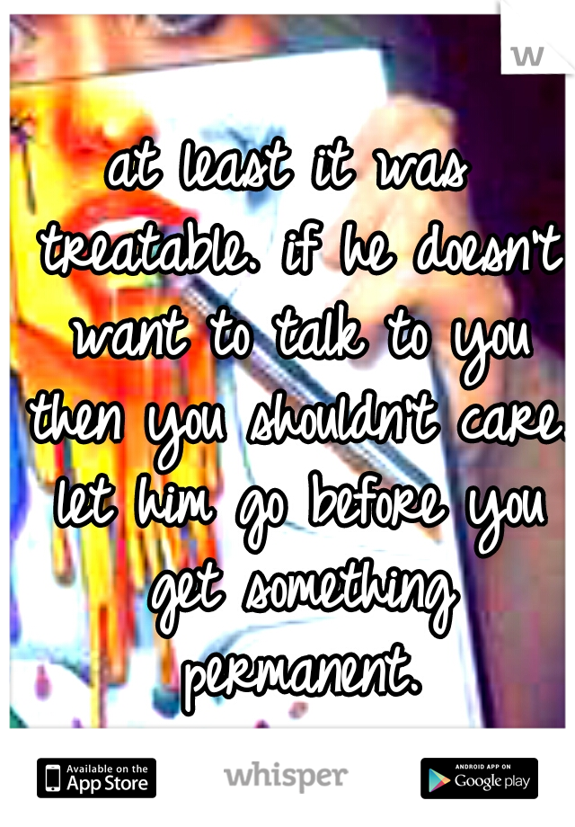 at least it was treatable. if he doesn't want to talk to you then you shouldn't care. let him go before you get something permanent.