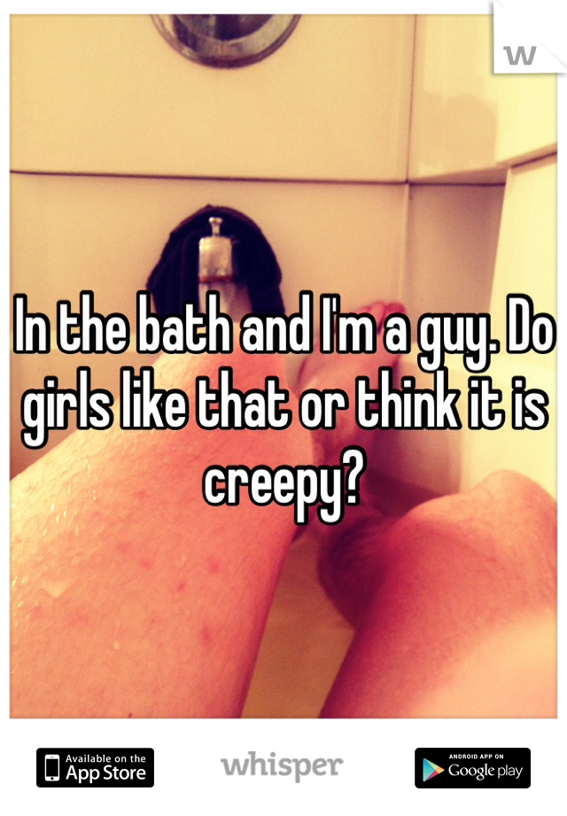 In the bath and I'm a guy. Do girls like that or think it is creepy?