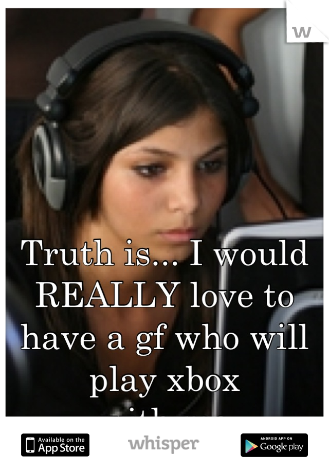 Truth is... I would REALLY love to
have a gf who will play xbox
with me