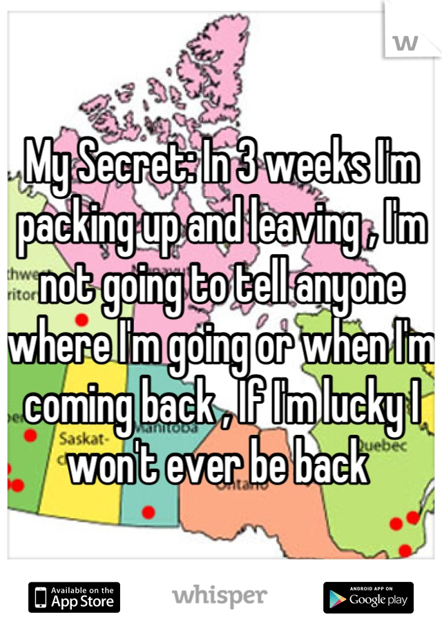 My Secret: In 3 weeks I'm packing up and leaving , I'm not going to tell anyone where I'm going or when I'm coming back , If I'm lucky I won't ever be back 