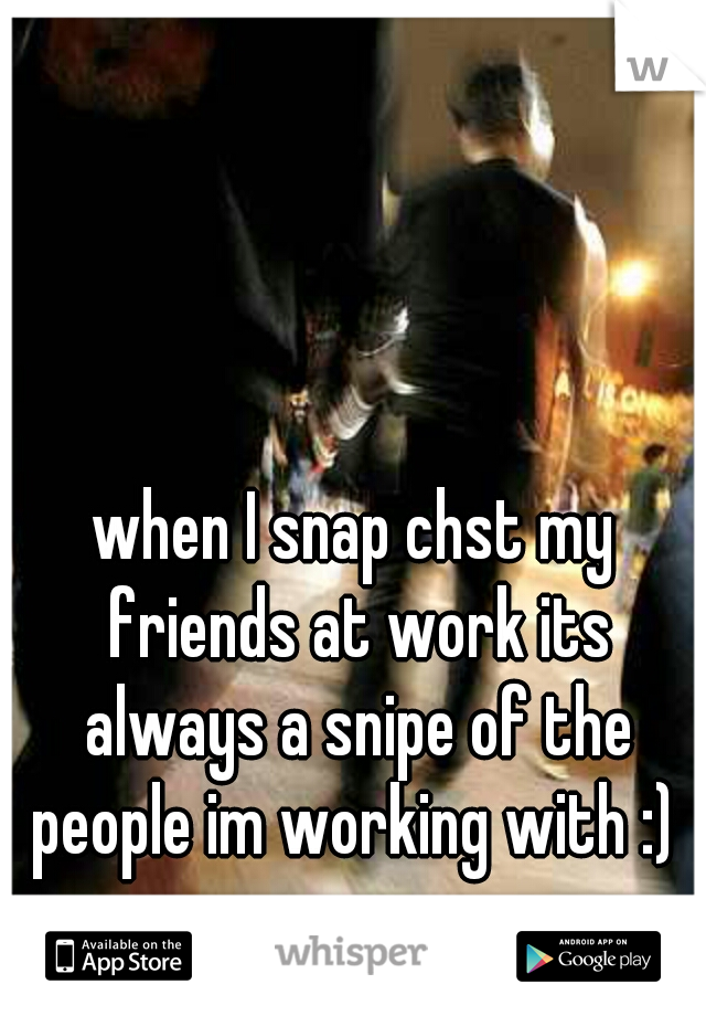 when I snap chst my friends at work its always a snipe of the people im working with :) 