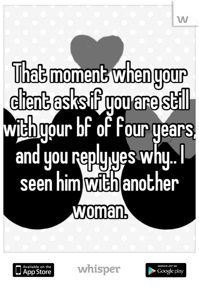 That moment when your client asks if you are still with your bf of four years, and you reply yes why.. I seen him with another woman.