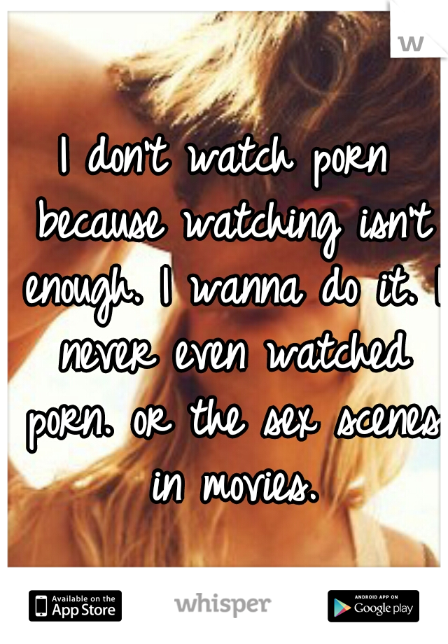 I don't watch porn because watching isn't enough. I wanna do it. I never even watched porn. or the sex scenes in movies.