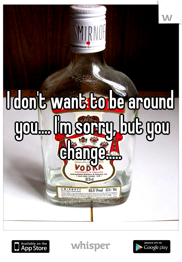 I don't want to be around you.... I'm sorry, but you change..... 