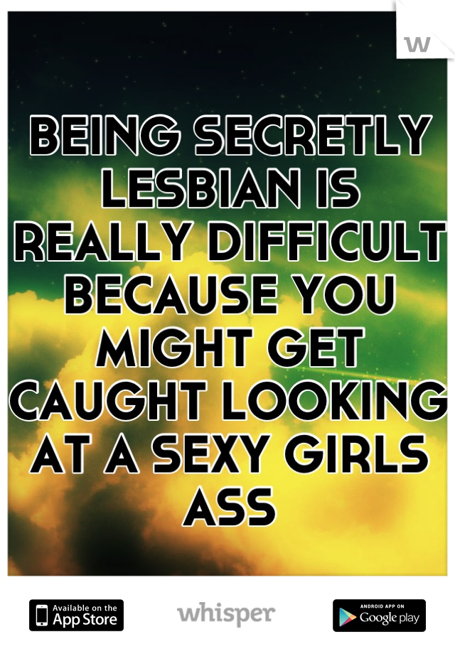 BEING SECRETLY LESBIAN IS REALLY DIFFICULT BECAUSE YOU MIGHT GET CAUGHT LOOKING AT A SEXY GIRLS ASS