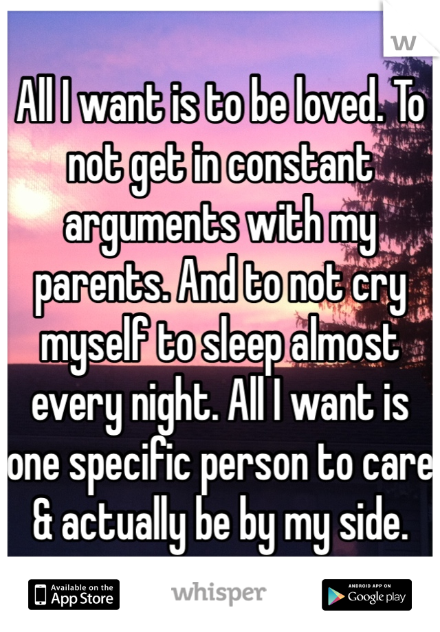 All I want is to be loved. To not get in constant arguments with my parents. And to not cry myself to sleep almost every night. All I want is one specific person to care & actually be by my side.