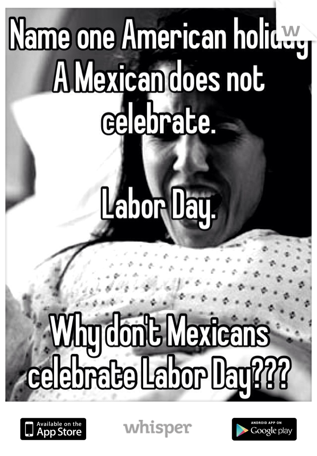 Name one American holiday A Mexican does not celebrate.

Labor Day.


Why don't Mexicans celebrate Labor Day???

Because when the women there are in a relationship with is in labor the Mexican disappears and fines a new women..