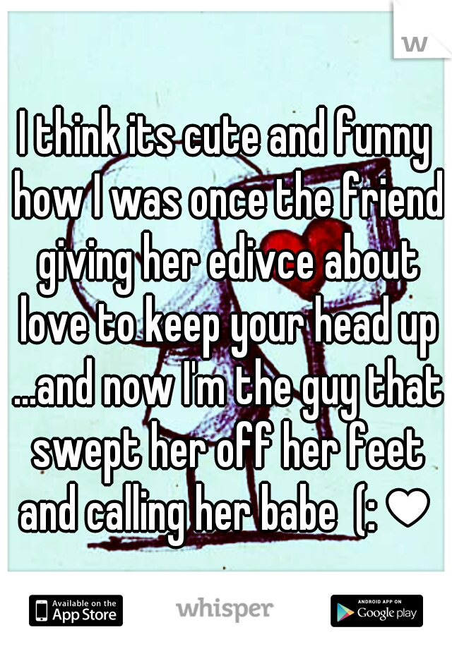 I think its cute and funny how I was once the friend giving her edivce about love to keep your head up ...and now I'm the guy that swept her off her feet and calling her babe  (:♥