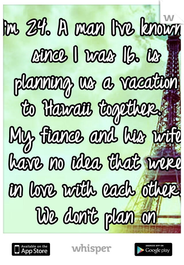 I'm 24. A man I've known since I was 16. is planning us a vacation to Hawaii together.  My fiance and his wife have no idea that were in love with each other. We don't plan on returning home. 