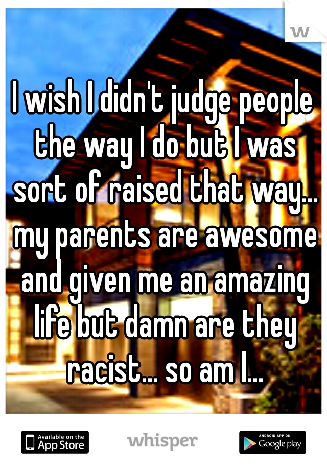 I wish I didn't judge people the way I do but I was sort of raised that way... my parents are awesome and given me an amazing life but damn are they racist... so am I...