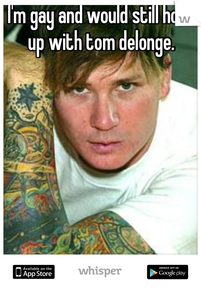 I'm gay and would still hook up with tom delonge. 