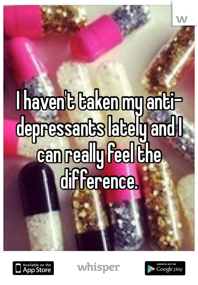 I haven't taken my anti-depressants lately and I can really feel the difference. 