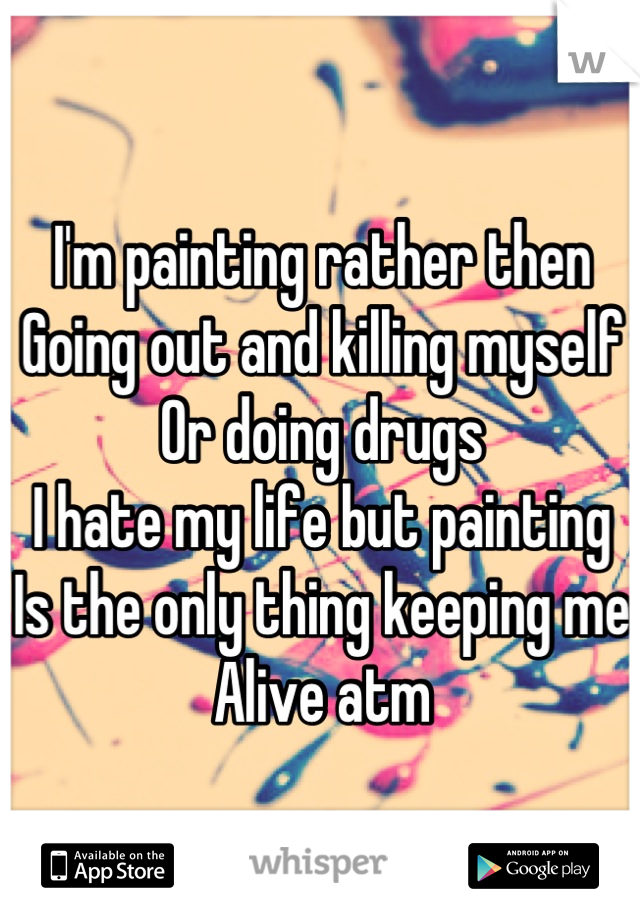 I'm painting rather then 
Going out and killing myself 
Or doing drugs 
I hate my life but painting
Is the only thing keeping me
Alive atm