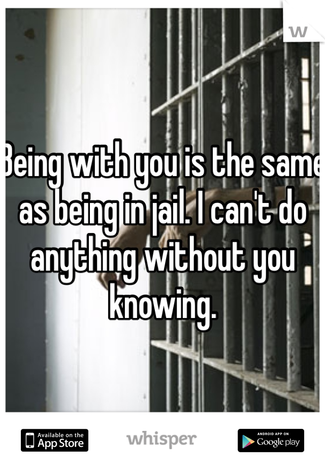 Being with you is the same as being in jail. I can't do anything without you knowing. 