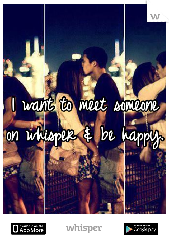 I want to meet someone on whisper & be happy. 