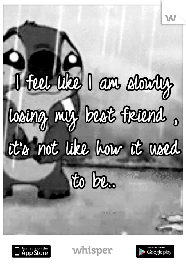 I feel like I am slowly losing my best friend , it's not like how it used to be..