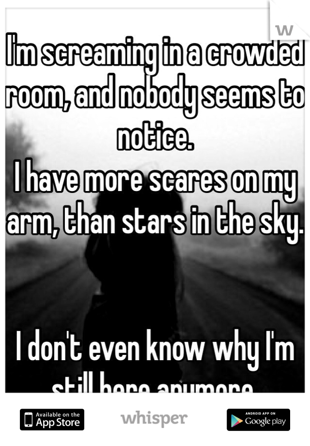 I'm screaming in a crowded room, and nobody seems to notice.
I have more scares on my arm, than stars in the sky.


I don't even know why I'm still here anymore.