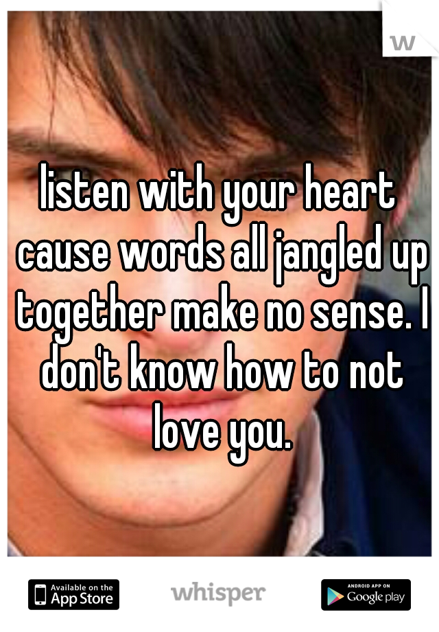 listen with your heart cause words all jangled up together make no sense. I don't know how to not love you.