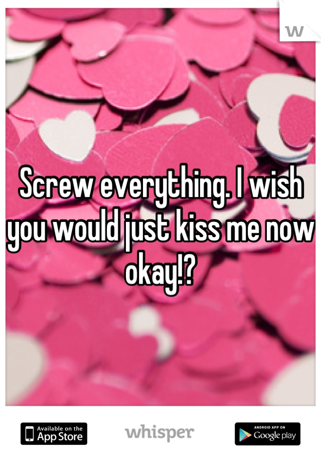 Screw everything. I wish you would just kiss me now okay!?