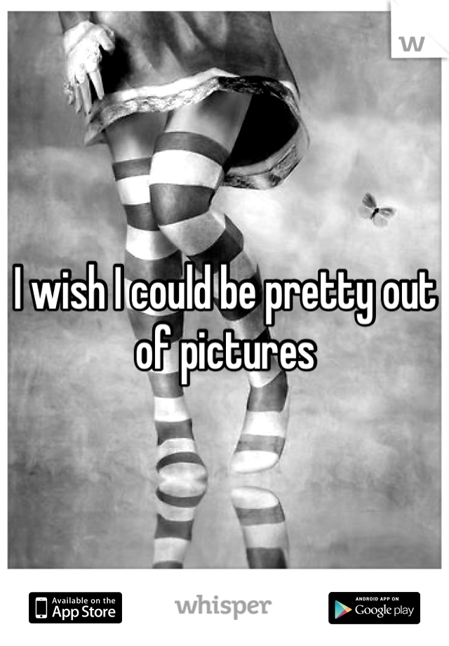 I wish I could be pretty out of pictures 