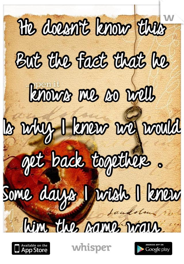 He doesn't know this 
But the fact that he knows me so well
Is why I knew we would get back together .  Some days I wish I knew him the same way