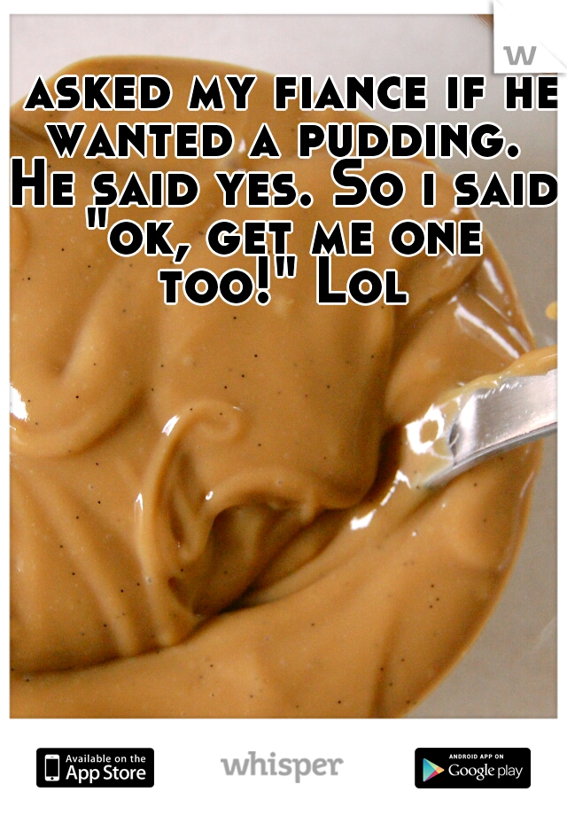 I asked my fiance if he wanted a pudding. He said yes. So i said "ok, get me one too!" Lol