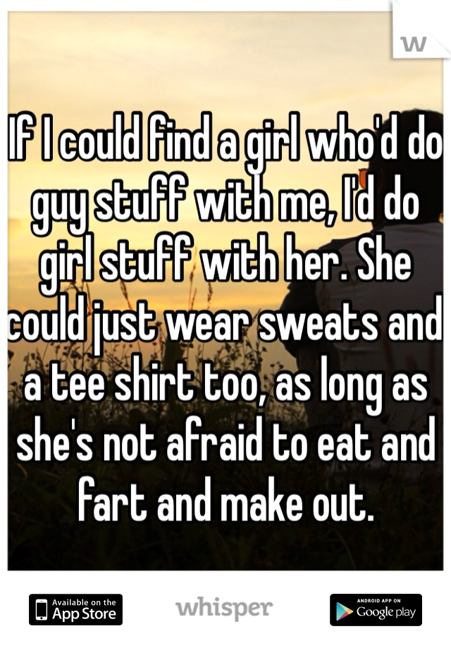 If I could find a girl who'd do guy stuff with me, I'd do girl stuff with her. She could just wear sweats and a tee shirt too, as long as she's not afraid to eat and fart and make out. 