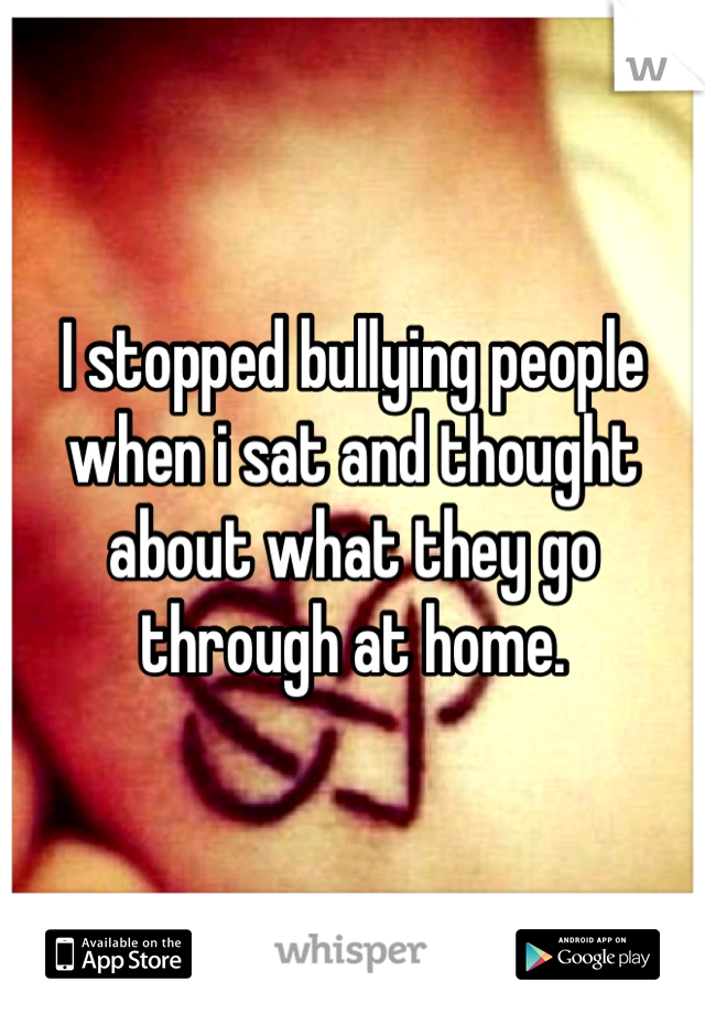 I stopped bullying people when i sat and thought about what they go through at home.