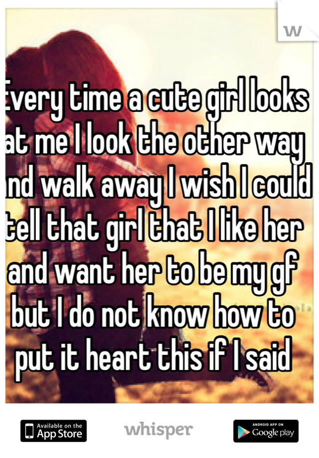 Every time a cute girl looks at me I look the other way and walk away I wish I could tell that girl that I like her and want her to be my gf but I do not know how to put it heart this if I said