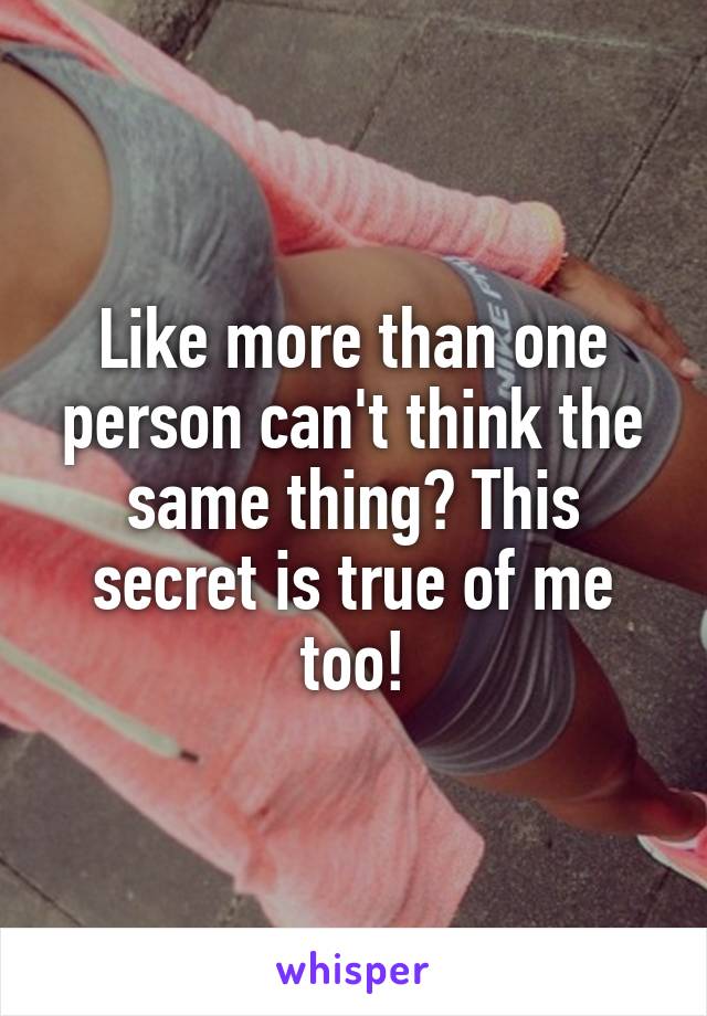 Like more than one person can't think the same thing? This secret is true of me too!