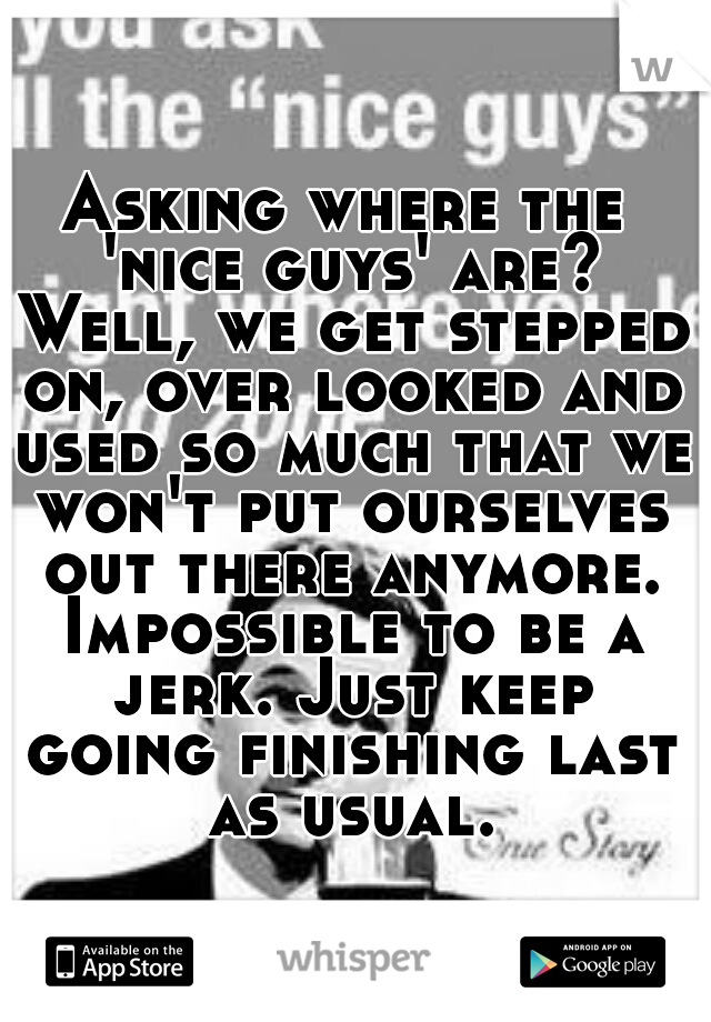 Asking where the 'nice guys' are? Well, we get stepped on, over looked and used so much that we won't put ourselves out there anymore. Impossible to be a jerk. Just keep going finishing last as usual.