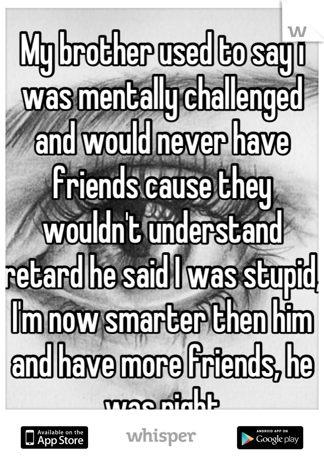 My brother used to say i was mentally challenged and would never have friends cause they wouldn't understand retard he said I was stupid, I'm now smarter then him and have more friends, he was right