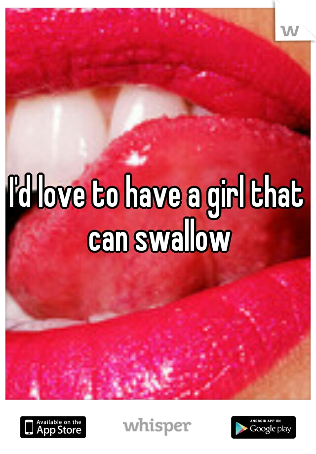 I'd love to have a girl that can swallow