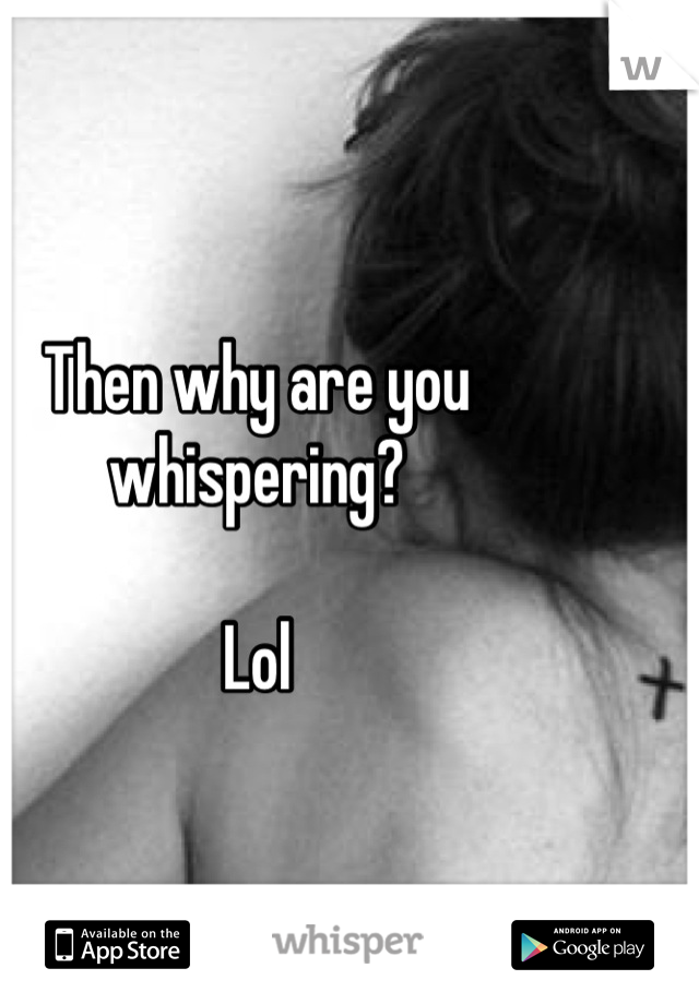 Then why are you whispering? 

Lol