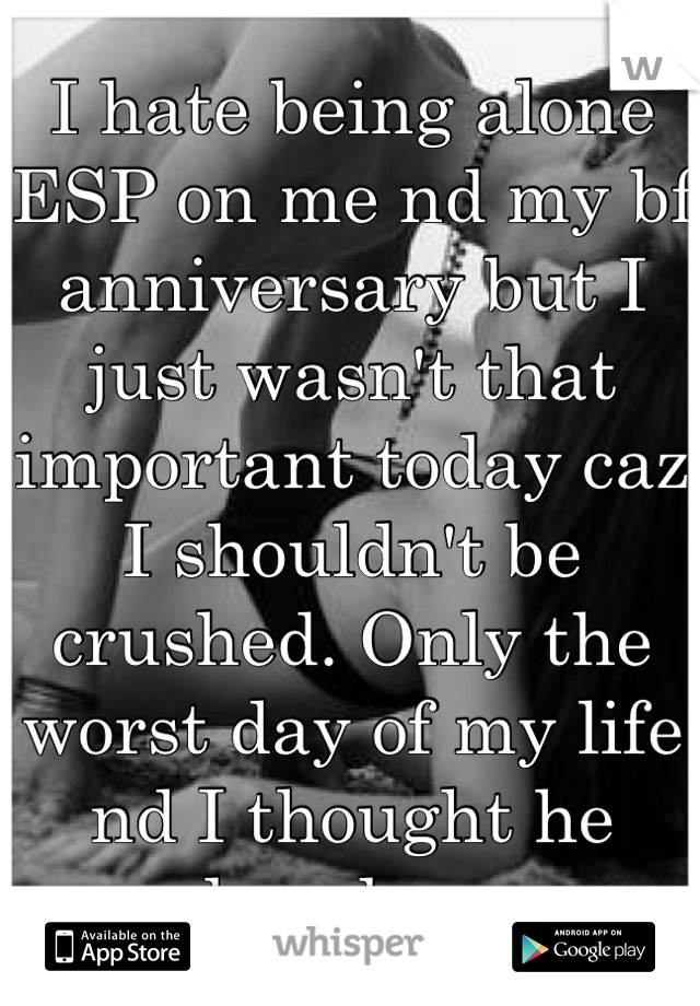 I hate being alone ESP on me nd my bf anniversary but I just wasn't that important today caz I shouldn't be crushed. Only the worst day of my life nd I thought he loved me