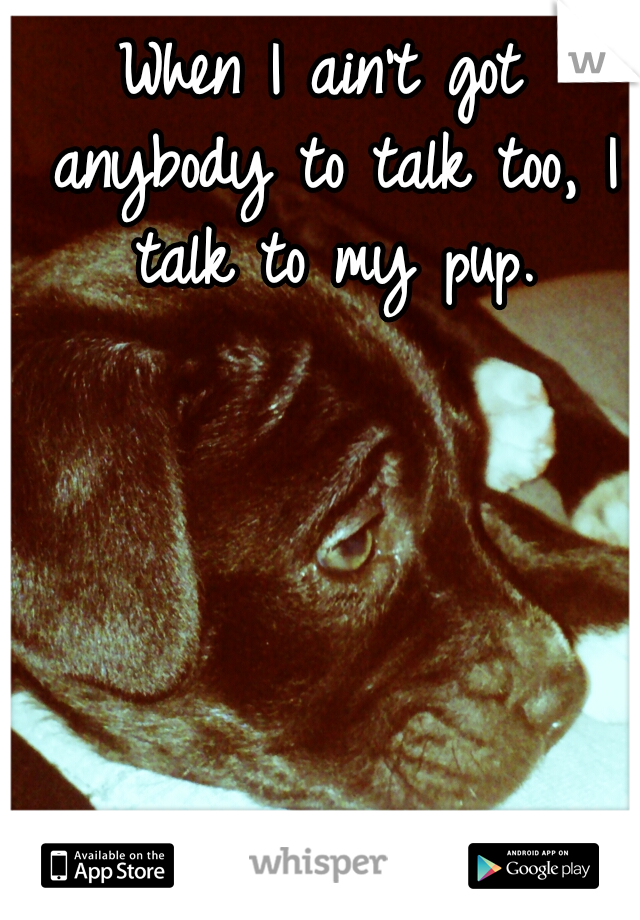 When I ain't got anybody to talk too, I talk to my pup.