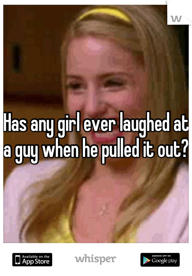 Has any girl ever laughed at a guy when he pulled it out?