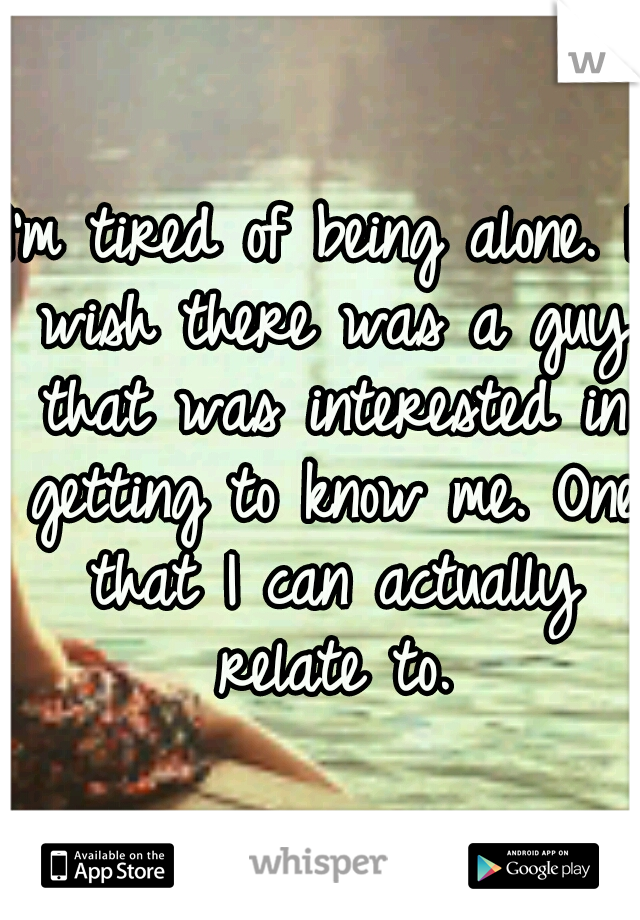 I'm tired of being alone. I wish there was a guy that was interested in getting to know me. One that I can actually relate to.